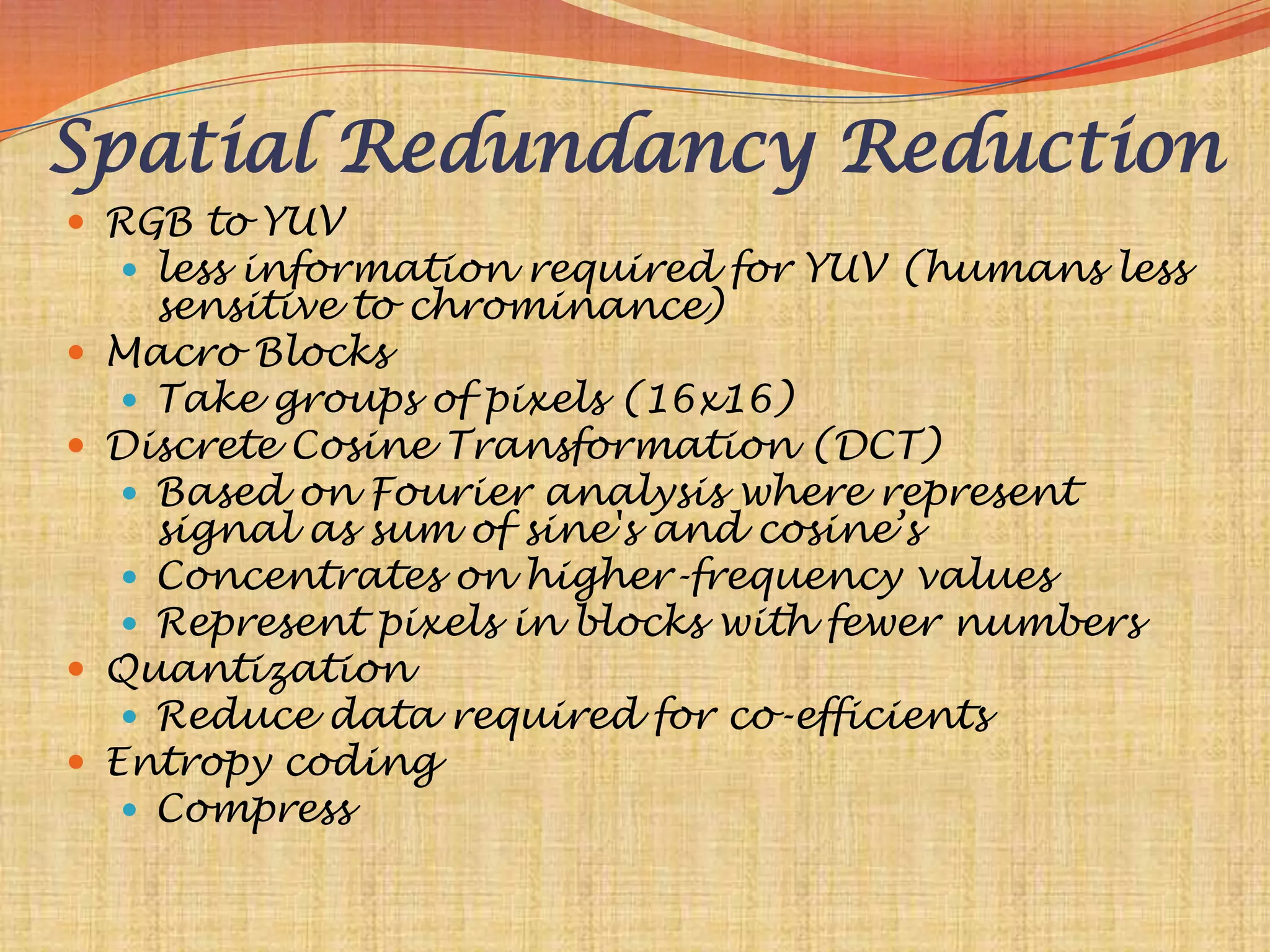 Spatial Redundancy Reduction
 RGB to YUV
     less information required for YUV (humans less
       sensitive to chrominance)
   Macro Blocks
      Take groups of pixels (16x16)
   Discrete Cosine Transformation (DCT)
      Based on Fourier analysis where represent
       signal as sum of sine's and cosine‟s
      Concentrates on higher-frequency values
      Represent pixels in blocks with fewer numbers
   Quantization
      Reduce data required for co-efficients
   Entropy coding
      Compress
 