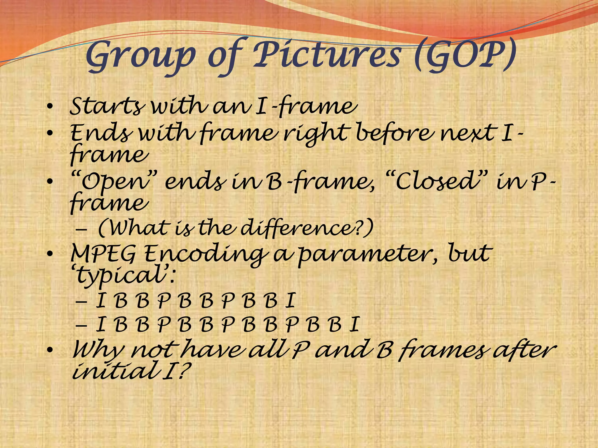 Group of Pictures (GOP)
• Starts with an I-frame
• Ends with frame right before next I-
  frame
• “Open” ends in B-frame, “Closed” in P-
  frame
  – (What is the difference?)
• MPEG Encoding a parameter, but
  „typical‟:
  –IBBPBBPBBI
  –IBBPBBPBBPBBI
• Why not have all P and B frames after
 initial I?
 