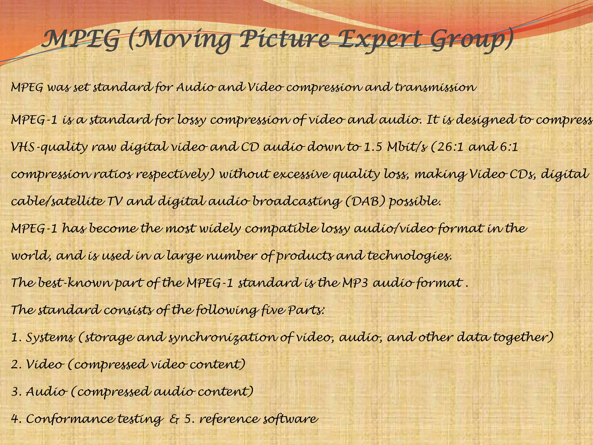 MPEG (Moving Picture Expert Group)
MPEG was set standard for Audio and Video compression and transmission

MPEG-1 is a standard for lossy compression of video and audio. It is designed to compress

VHS-quality raw digital video and CD audio down to 1.5 Mbit/s (26:1 and 6:1

compression ratios respectively) without excessive quality loss, making Video CDs, digital

cable/satellite TV and digital audio broadcasting (DAB) possible.

MPEG-1 has become the most widely compatible lossy audio/video format in the

world, and is used in a large number of products and technologies.

The best-known part of the MPEG-1 standard is the MP3 audio format .

The standard consists of the following five Parts:

1. Systems (storage and synchronization of video, audio, and other data together)

2. Video (compressed video content)

3. Audio (compressed audio content)

4. Conformance testing & 5. reference software
 