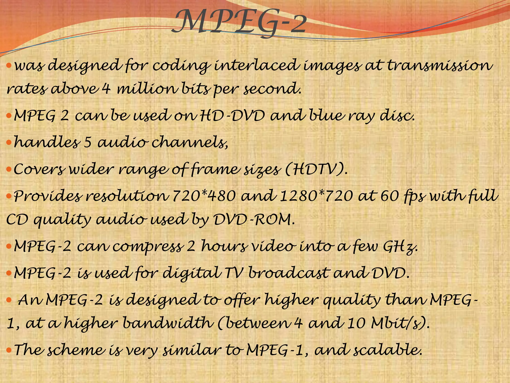 MPEG-2
was designed for coding interlaced images at transmission
rates above 4 million bits per second.
MPEG 2 can be used on HD-DVD and blue ray disc.
handles 5 audio channels,
Covers wider range of frame sizes (HDTV).
Provides resolution 720*480 and 1280*720 at 60 fps with full
CD quality audio used by DVD-ROM.
MPEG-2 can compress 2 hours video into a few GHz.
MPEG-2 is used for digital TV broadcast and DVD.
 An MPEG-2 is designed to offer higher quality than MPEG-
1, at a higher bandwidth (between 4 and 10 Mbit/s).
The scheme is very similar to MPEG-1, and scalable.
 