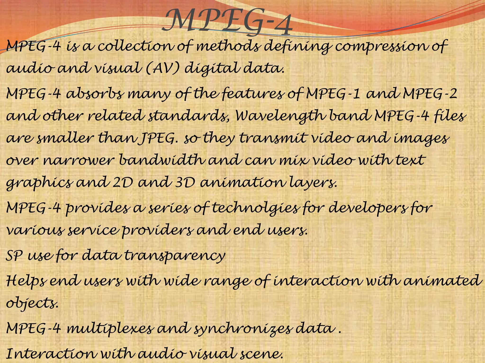 MPEG-4
MPEG-4 is a collection of methods defining compression of
audio and visual (AV) digital data.
MPEG-4 absorbs many of the features of MPEG-1 and MPEG-2
and other related standards, Wavelength band MPEG-4 files
are smaller than JPEG. so they transmit video and images
over narrower bandwidth and can mix video with text
graphics and 2D and 3D animation layers.
MPEG-4 provides a series of technolgies for developers for
various service providers and end users.
SP use for data transparency
Helps end users with wide range of interaction with animated
objects.
MPEG-4 multiplexes and synchronizes data .
Interaction with audio visual scene.
 