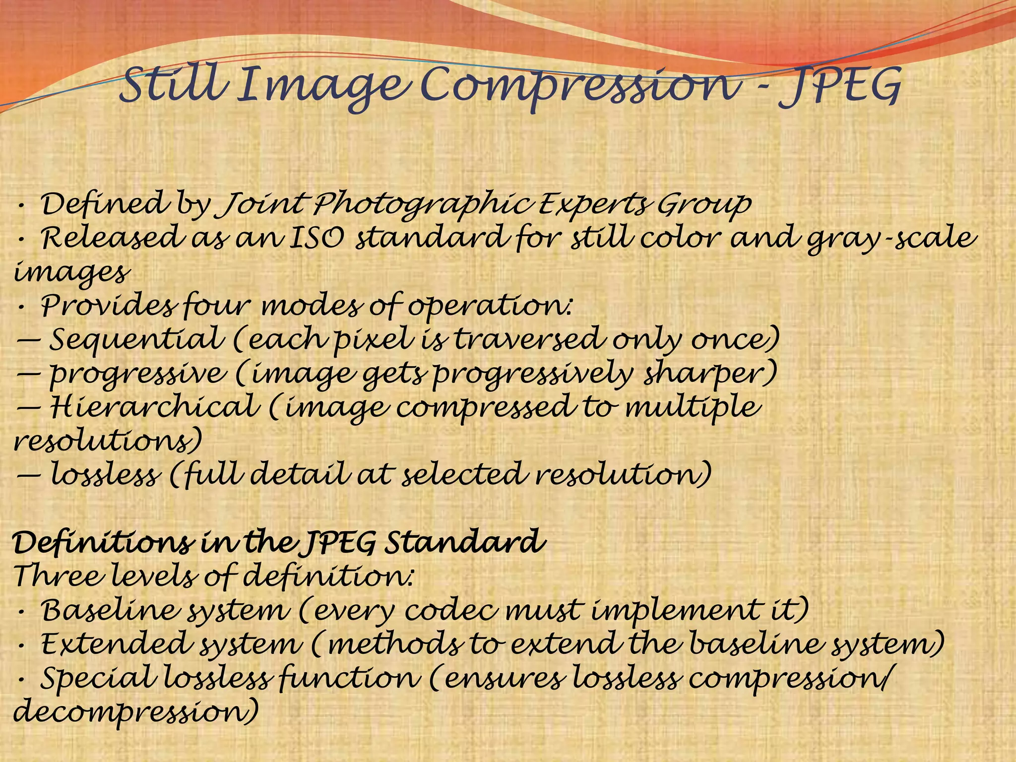 Still Image Compression - JPEG

• Defined by Joint Photographic Experts Group
• Released as an ISO standard for still color and gray-scale
images
• Provides four modes of operation:
— Sequential (each pixel is traversed only once)
— progressive (image gets progressively sharper)
— Hierarchical (image compressed to multiple
resolutions)
— lossless (full detail at selected resolution)

Definitions in the JPEG Standard
Three levels of definition:
• Baseline system (every codec must implement it)
• Extended system (methods to extend the baseline system)
• Special lossless function (ensures lossless compression/
decompression)
 