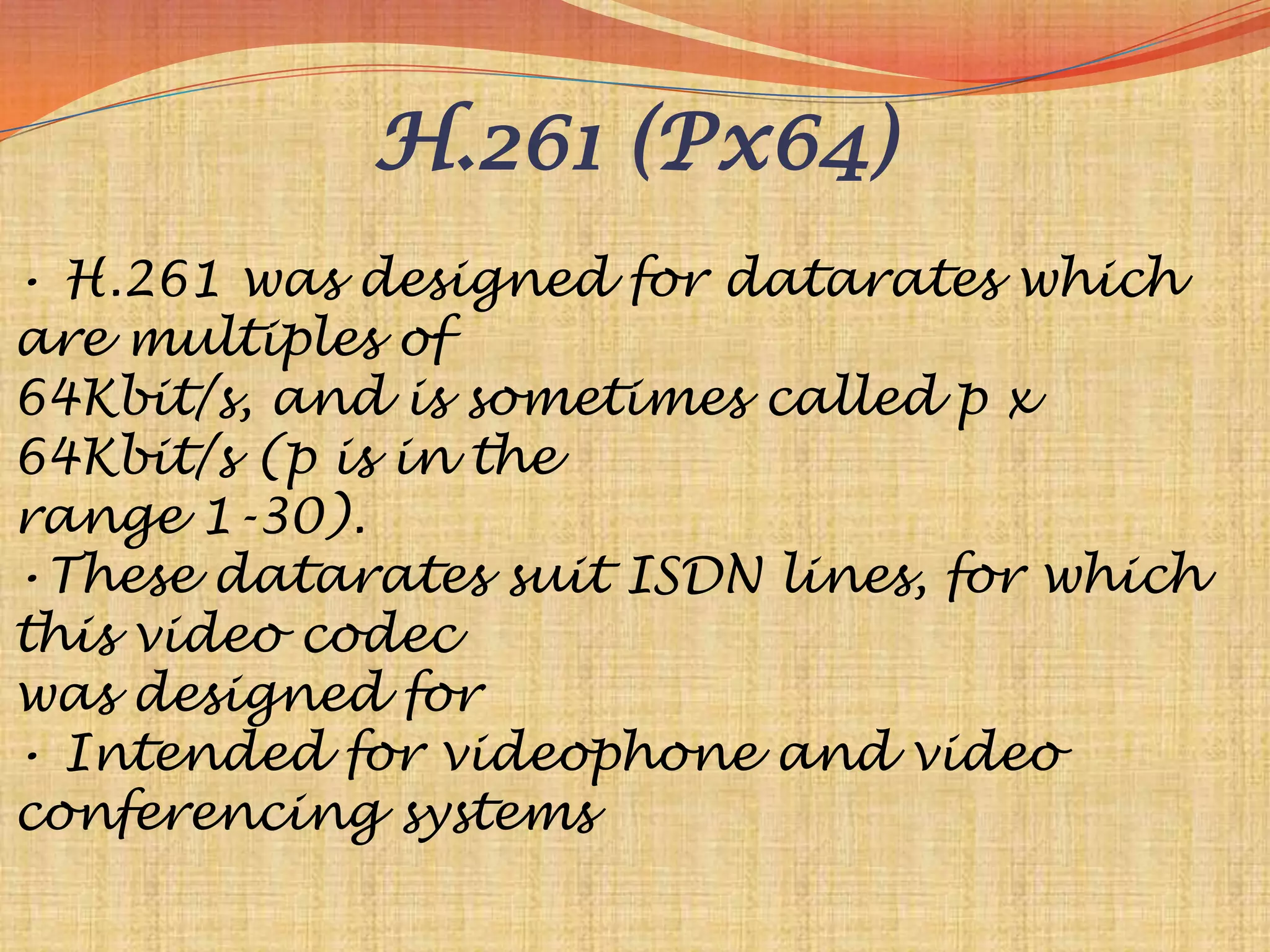 H.261 (Px64)
• H.261 was designed for datarates which
are multiples of
64Kbit/s, and is sometimes called p x
64Kbit/s (p is in the
range 1-30).
•These datarates suit ISDN lines, for which
this video codec
was designed for
• Intended for videophone and video
conferencing systems
 