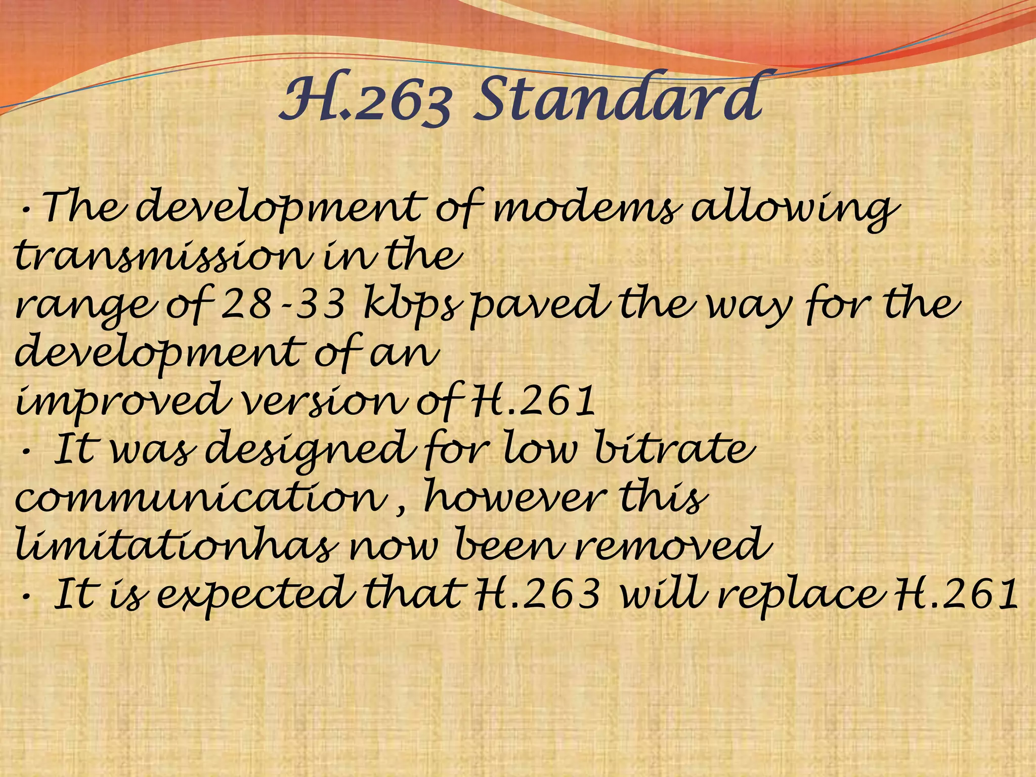 H.263 Standard
•The development of modems allowing
transmission in the
range of 28-33 kbps paved the way for the
development of an
improved version of H.261
• It was designed for low bitrate
communication , however this
limitationhas now been removed
• It is expected that H.263 will replace H.261
 