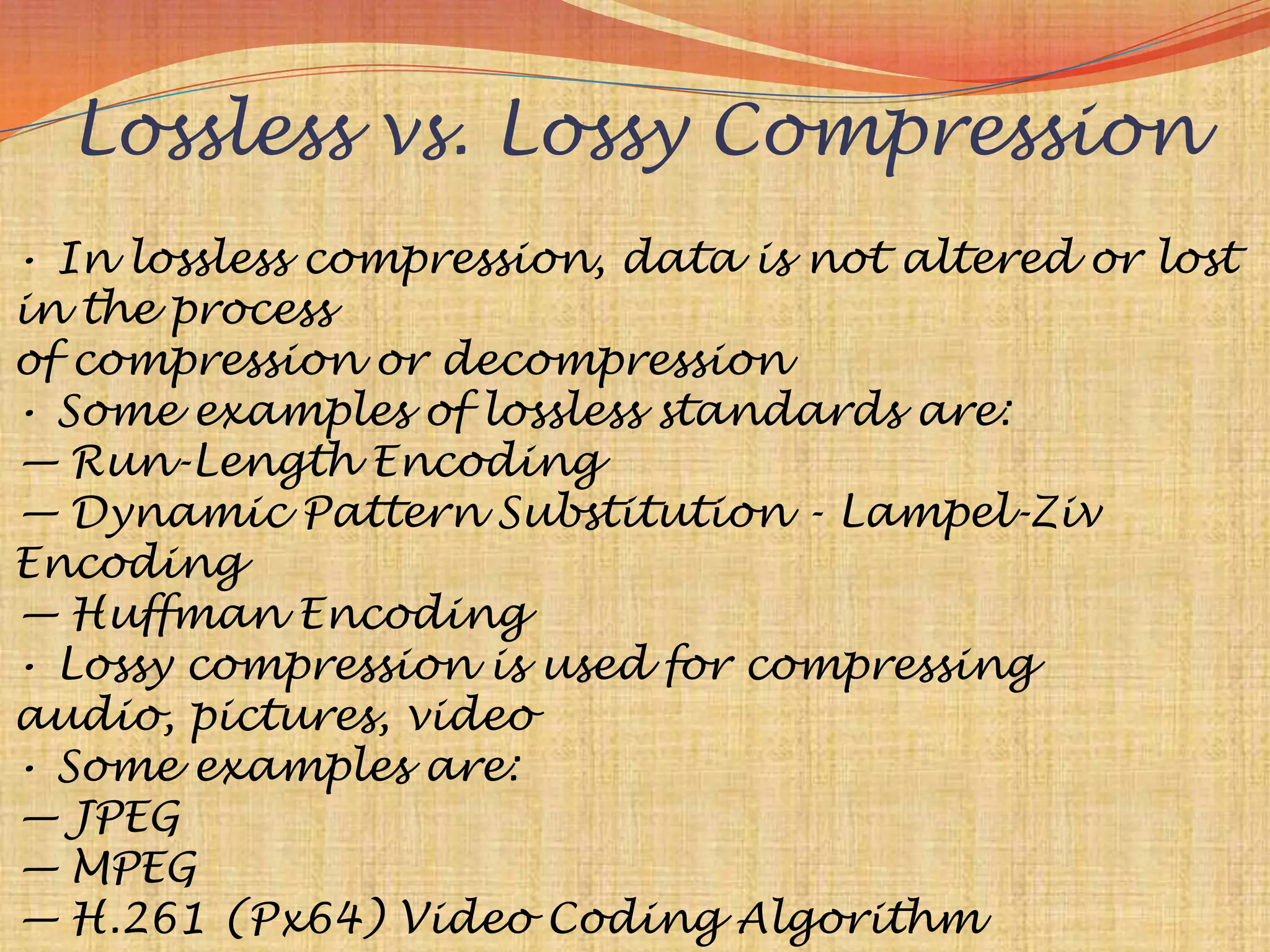 Lossless vs. Lossy Compression
• In lossless compression, data is not altered or lost
in the process
of compression or decompression
• Some examples of lossless standards are:
— Run-Length Encoding
— Dynamic Pattern Substitution - Lampel-Ziv
Encoding
— Huffman Encoding
• Lossy compression is used for compressing
audio, pictures, video
• Some examples are:
— JPEG
— MPEG
— H.261 (Px64) Video Coding Algorithm
 