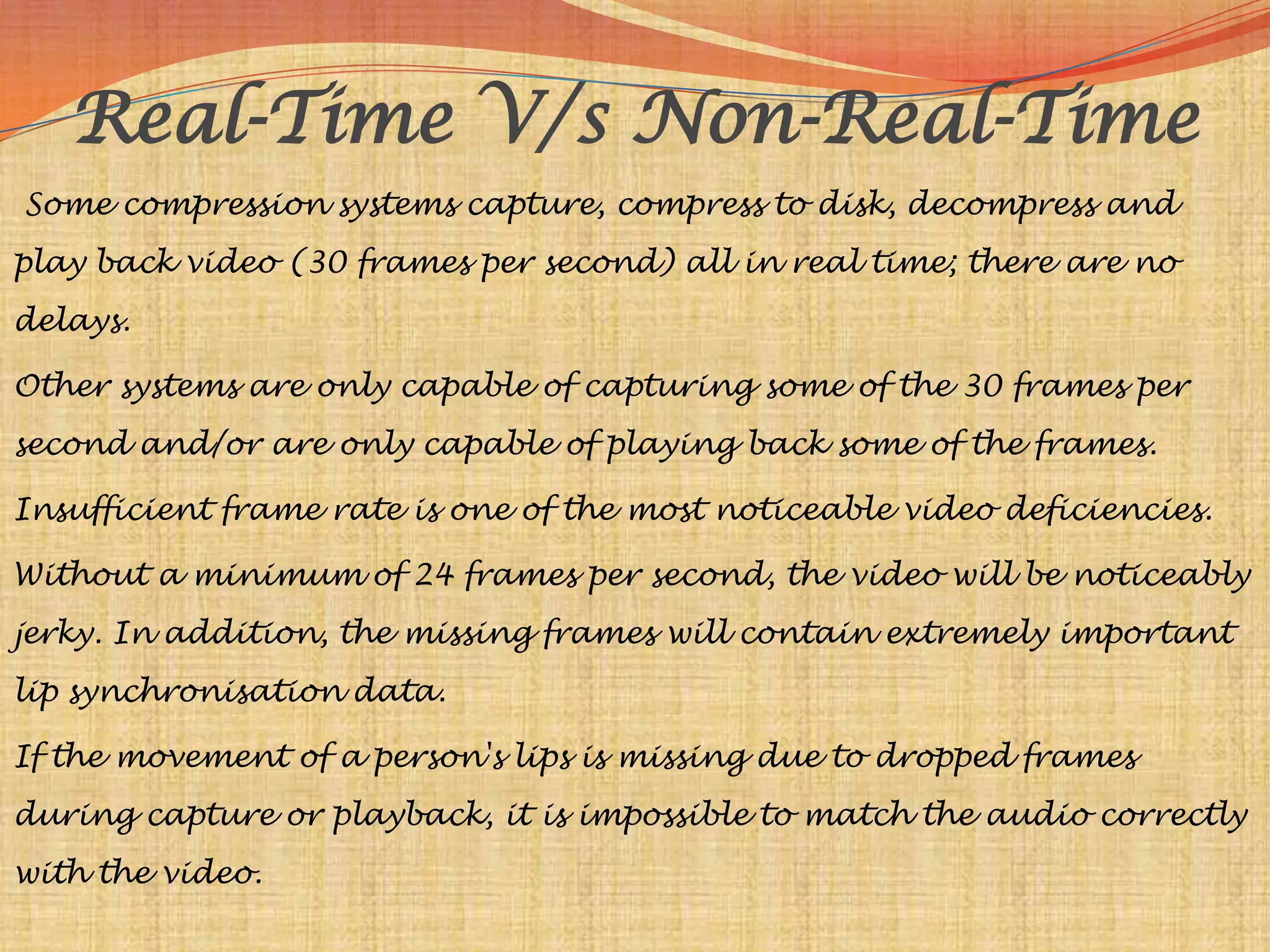 Real-Time V/s Non-Real-Time
Some compression systems capture, compress to disk, decompress and
play back video (30 frames per second) all in real time; there are no
delays.

Other systems are only capable of capturing some of the 30 frames per
second and/or are only capable of playing back some of the frames.

Insufficient frame rate is one of the most noticeable video deficiencies.

Without a minimum of 24 frames per second, the video will be noticeably
jerky. In addition, the missing frames will contain extremely important
lip synchronisation data.

If the movement of a person's lips is missing due to dropped frames
during capture or playback, it is impossible to match the audio correctly
with the video.
 