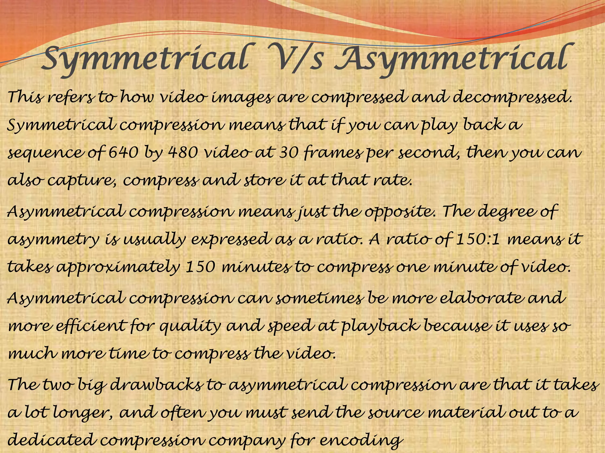 Symmetrical V/s Asymmetrical
This refers to how video images are compressed and decompressed.
Symmetrical compression means that if you can play back a
sequence of 640 by 480 video at 30 frames per second, then you can
also capture, compress and store it at that rate.

Asymmetrical compression means just the opposite. The degree of
asymmetry is usually expressed as a ratio. A ratio of 150:1 means it
takes approximately 150 minutes to compress one minute of video.

Asymmetrical compression can sometimes be more elaborate and
more efficient for quality and speed at playback because it uses so
much more time to compress the video.

The two big drawbacks to asymmetrical compression are that it takes
a lot longer, and often you must send the source material out to a
dedicated compression company for encoding
 