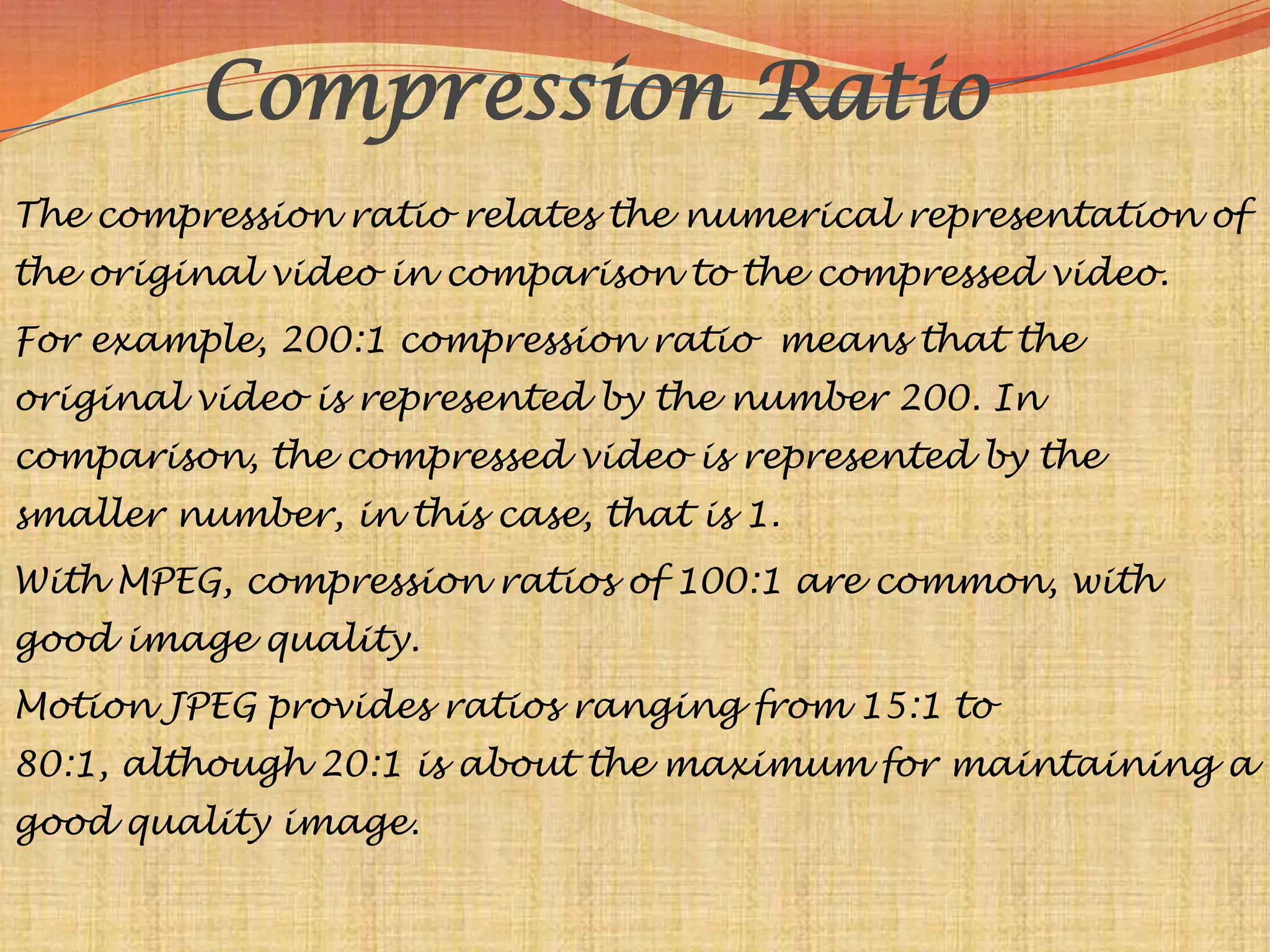 Compression Ratio
The compression ratio relates the numerical representation of
the original video in comparison to the compressed video.
For example, 200:1 compression ratio means that the
original video is represented by the number 200. In
comparison, the compressed video is represented by the
smaller number, in this case, that is 1.
With MPEG, compression ratios of 100:1 are common, with
good image quality.
Motion JPEG provides ratios ranging from 15:1 to
80:1, although 20:1 is about the maximum for maintaining a
good quality image.
 