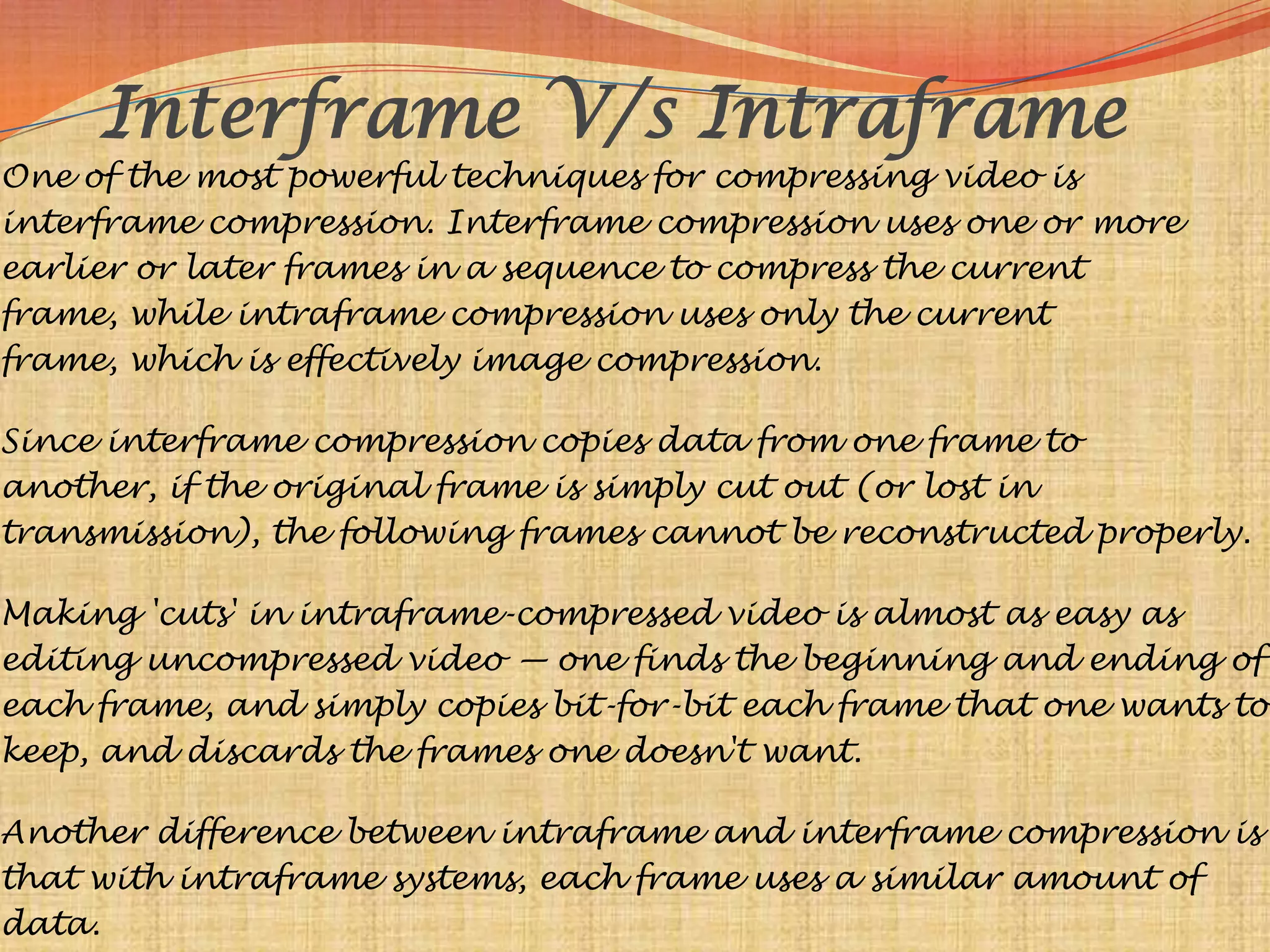 Interframe V/s Intraframe
One of the most powerful techniques for compressing video is
interframe compression. Interframe compression uses one or more
earlier or later frames in a sequence to compress the current
frame, while intraframe compression uses only the current
frame, which is effectively image compression.

Since interframe compression copies data from one frame to
another, if the original frame is simply cut out (or lost in
transmission), the following frames cannot be reconstructed properly.

Making 'cuts' in intraframe-compressed video is almost as easy as
editing uncompressed video — one finds the beginning and ending of
each frame, and simply copies bit-for-bit each frame that one wants to
keep, and discards the frames one doesn't want.

Another difference between intraframe and interframe compression is
that with intraframe systems, each frame uses a similar amount of
data.
 
