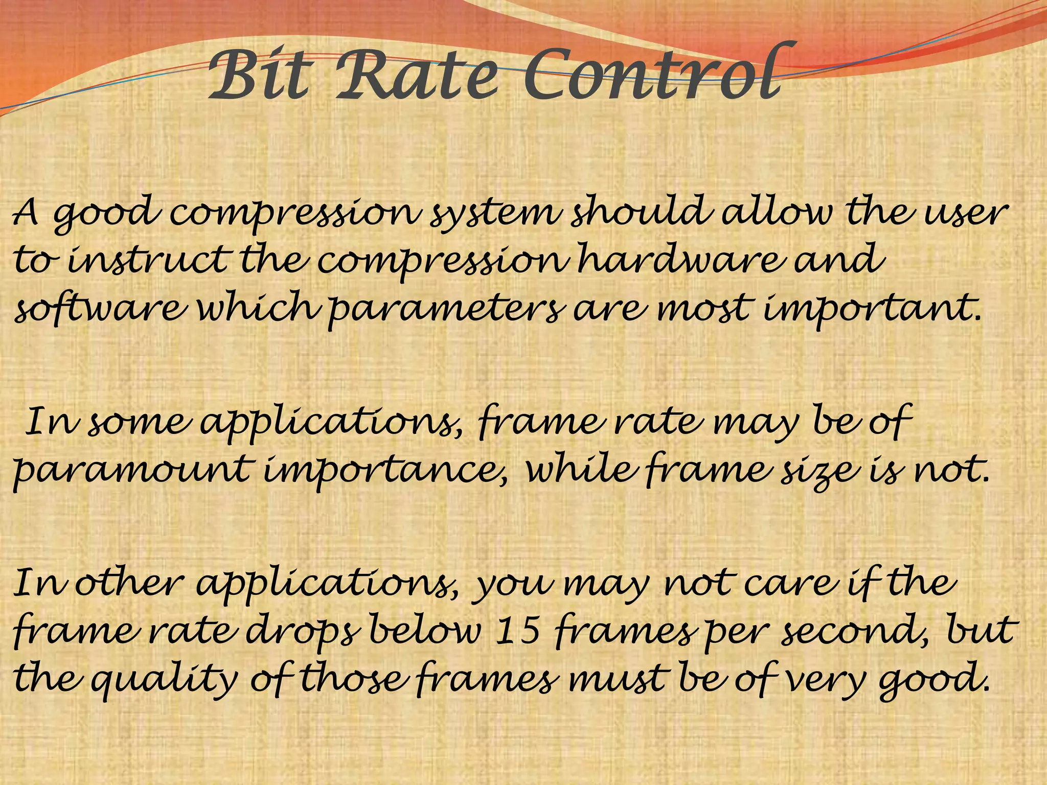 Bit Rate Control
A good compression system should allow the user
to instruct the compression hardware and
software which parameters are most important.


 In some applications, frame rate may be of
paramount importance, while frame size is not.


In other applications, you may not care if the
frame rate drops below 15 frames per second, but
the quality of those frames must be of very good.
 