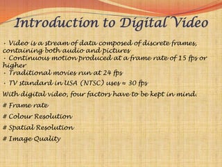 Introduction to Digital Video
• Video is a stream of data composed of discrete frames,
containing both audio and pictures
• Continuous motion produced at a frame rate of 15 fps or
higher
• Traditional movies run at 24 fps
• TV standard in USA (NTSC) uses ≈ 30 fps
With digital video, four factors have to be kept in mind.
# Frame rate
# Colour Resolution
# Spatial Resolution
# Image Quality
 