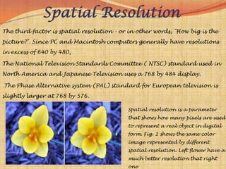 Spatial Resolution
The third factor is spatial resolution - or in other words, "How big is the
picture?". Since PC and Macintosh computers generally have resolutions
in excess of 640 by 480,

The National Television Standards Committee ( NTSC) standard used in
North America and Japanese Television uses a 768 by 484 display.

The Phase Alternative system (PAL) standard for European television is
slightly larger at 768 by 576.

                                           Spatial resolution is a parameter
                                           that shows how many pixels are used
                                           to represent a real object in digital
                                           form. Fig. 2 shows the same color
                                           image represented by different
                                           spatial resolution. Left flower have a
                                           much better resolution that right
                                           one
 