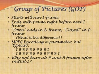Group of Pictures (GOP)
• Starts with an I-frame
• Ends with frame right before next I-
  frame
• “Open” ends in B-frame, “Closed” in P-
  frame
  – (What is the difference?)
• MPEG Encoding a parameter, but
  „typical‟:
  –IBBPBBPBBI
  –IBBPBBPBBPBBI
• Why not have all P and B frames after
 initial I?
 