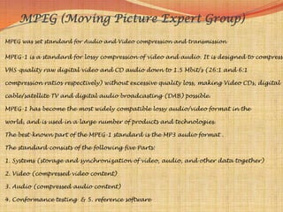 MPEG (Moving Picture Expert Group)
MPEG was set standard for Audio and Video compression and transmission

MPEG-1 is a standard for lossy compression of video and audio. It is designed to compress

VHS-quality raw digital video and CD audio down to 1.5 Mbit/s (26:1 and 6:1

compression ratios respectively) without excessive quality loss, making Video CDs, digital

cable/satellite TV and digital audio broadcasting (DAB) possible.

MPEG-1 has become the most widely compatible lossy audio/video format in the

world, and is used in a large number of products and technologies.

The best-known part of the MPEG-1 standard is the MP3 audio format .

The standard consists of the following five Parts:

1. Systems (storage and synchronization of video, audio, and other data together)

2. Video (compressed video content)

3. Audio (compressed audio content)

4. Conformance testing & 5. reference software
 