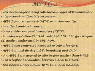 MPEG-2
was designed for coding interlaced images at transmission
rates above 4 million bits per second.
MPEG 2 can be used on HD-DVD and blue ray disc.
handles 5 audio channels,
Covers wider range of frame sizes (HDTV).
Provides resolution 720*480 and 1280*720 at 60 fps with full
CD quality audio used by DVD-ROM.
MPEG-2 can compress 2 hours video into a few GHz.
MPEG-2 is used for digital TV broadcast and DVD.
 An MPEG-2 is designed to offer higher quality than MPEG-
1, at a higher bandwidth (between 4 and 10 Mbit/s).
The scheme is very similar to MPEG-1, and scalable.
 