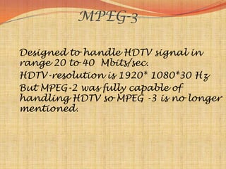 MPEG-3

Designed to handle HDTV signal in
range 20 to 40 Mbits/sec.
HDTV-resolution is 1920* 1080*30 Hz
But MPEG-2 was fully capable of
handling HDTV so MPEG -3 is no longer
mentioned.
 