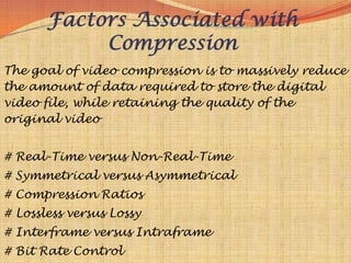 Factors Associated with
            Compression
The goal of video compression is to massively reduce
the amount of data required to store the digital
video file, while retaining the quality of the
original video


# Real-Time versus Non-Real-Time
# Symmetrical versus Asymmetrical
# Compression Ratios
# Lossless versus Lossy
# Interframe versus Intraframe
# Bit Rate Control
 
