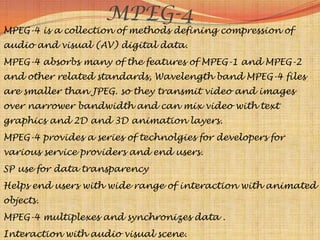 MPEG-4
MPEG-4 is a collection of methods defining compression of
audio and visual (AV) digital data.
MPEG-4 absorbs many of the features of MPEG-1 and MPEG-2
and other related standards, Wavelength band MPEG-4 files
are smaller than JPEG. so they transmit video and images
over narrower bandwidth and can mix video with text
graphics and 2D and 3D animation layers.
MPEG-4 provides a series of technolgies for developers for
various service providers and end users.
SP use for data transparency
Helps end users with wide range of interaction with animated
objects.
MPEG-4 multiplexes and synchronizes data .
Interaction with audio visual scene.
 