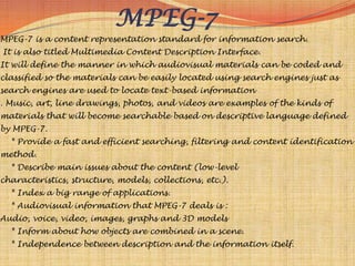 MPEG-7
MPEG-7 is a content representation standard for information search.
It is also titled Multimedia Content Description Interface.
It will define the manner in which audiovisual materials can be coded and
classified so the materials can be easily located using search engines just as
search engines are used to locate text-based information
. Music, art, line drawings, photos, and videos are examples of the kinds of
materials that will become searchable based on descriptive language defined
by MPEG-7.
  * Provide a fast and efficient searching, filtering and content identification
method.
  * Describe main issues about the content (low-level
characteristics, structure, models, collections, etc.).
  * Index a big range of applications.
  * Audiovisual information that MPEG-7 deals is :
Audio, voice, video, images, graphs and 3D models
  * Inform about how objects are combined in a scene.
  * Independence between description and the information itself.
 
