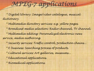 MPEG-7 applications
  * Digital library: Image/video catalogue, musical
dictionary.
  * Multimedia directory services: e.g. yellow pages.
  * Broadcast media selection: Radio channel, TV channel.
  * Multimedia editing: Personalized electronic news
service, media authoring.
  * Security services: Traffic control, production chains...
  * E-business: Searching process of products.
  * Cultural services: Art-galleries, museums...
  * Educational applications.
  * Biomedical applications.
 