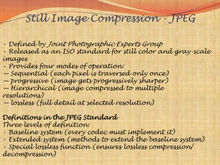 Still Image Compression - JPEG

• Defined by Joint Photographic Experts Group
• Released as an ISO standard for still color and gray-scale
images
• Provides four modes of operation:
— Sequential (each pixel is traversed only once)
— progressive (image gets progressively sharper)
— Hierarchical (image compressed to multiple
resolutions)
— lossless (full detail at selected resolution)

Definitions in the JPEG Standard
Three levels of definition:
• Baseline system (every codec must implement it)
• Extended system (methods to extend the baseline system)
• Special lossless function (ensures lossless compression/
decompression)
 