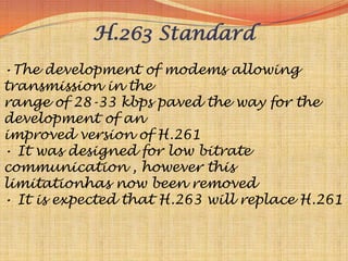 H.263 Standard
•The development of modems allowing
transmission in the
range of 28-33 kbps paved the way for the
development of an
improved version of H.261
• It was designed for low bitrate
communication , however this
limitationhas now been removed
• It is expected that H.263 will replace H.261
 
