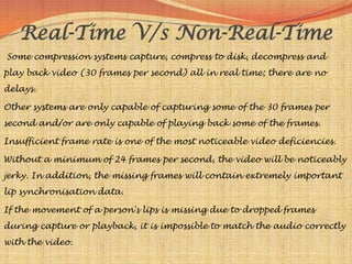 Real-Time V/s Non-Real-Time
Some compression systems capture, compress to disk, decompress and
play back video (30 frames per second) all in real time; there are no
delays.

Other systems are only capable of capturing some of the 30 frames per
second and/or are only capable of playing back some of the frames.

Insufficient frame rate is one of the most noticeable video deficiencies.

Without a minimum of 24 frames per second, the video will be noticeably
jerky. In addition, the missing frames will contain extremely important
lip synchronisation data.

If the movement of a person's lips is missing due to dropped frames
during capture or playback, it is impossible to match the audio correctly
with the video.
 