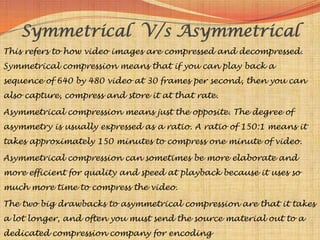 Symmetrical V/s Asymmetrical
This refers to how video images are compressed and decompressed.
Symmetrical compression means that if you can play back a
sequence of 640 by 480 video at 30 frames per second, then you can
also capture, compress and store it at that rate.

Asymmetrical compression means just the opposite. The degree of
asymmetry is usually expressed as a ratio. A ratio of 150:1 means it
takes approximately 150 minutes to compress one minute of video.

Asymmetrical compression can sometimes be more elaborate and
more efficient for quality and speed at playback because it uses so
much more time to compress the video.

The two big drawbacks to asymmetrical compression are that it takes
a lot longer, and often you must send the source material out to a
dedicated compression company for encoding
 