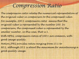 Compression Ratio
The compression ratio relates the numerical representation of
the original video in comparison to the compressed video.
For example, 200:1 compression ratio means that the
original video is represented by the number 200. In
comparison, the compressed video is represented by the
smaller number, in this case, that is 1.
With MPEG, compression ratios of 100:1 are common, with
good image quality.
Motion JPEG provides ratios ranging from 15:1 to
80:1, although 20:1 is about the maximum for maintaining a
good quality image.
 