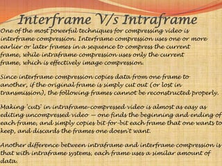 Interframe V/s Intraframe
One of the most powerful techniques for compressing video is
interframe compression. Interframe compression uses one or more
earlier or later frames in a sequence to compress the current
frame, while intraframe compression uses only the current
frame, which is effectively image compression.

Since interframe compression copies data from one frame to
another, if the original frame is simply cut out (or lost in
transmission), the following frames cannot be reconstructed properly.

Making 'cuts' in intraframe-compressed video is almost as easy as
editing uncompressed video — one finds the beginning and ending of
each frame, and simply copies bit-for-bit each frame that one wants to
keep, and discards the frames one doesn't want.

Another difference between intraframe and interframe compression is
that with intraframe systems, each frame uses a similar amount of
data.
 