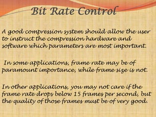Bit Rate Control
A good compression system should allow the user
to instruct the compression hardware and
software which parameters are most important.


 In some applications, frame rate may be of
paramount importance, while frame size is not.


In other applications, you may not care if the
frame rate drops below 15 frames per second, but
the quality of those frames must be of very good.
 