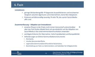 6. Fazit
Limita6onen	
  	
  
•  geringe	
  SCchprobengröße	
  	
  begrenzte	
  Auswahlkriterien	
  und	
  erschwerter	
  
Vergleich	
  zwischen	
  Agenturen	
  und	
  Unternehmen,	
  keine	
  Non-­‐Adoptoren	
  
•  Pinterest	
  verhältnismäßig	
  neuarCg	
  	
  viele	
  TN,	
  die	
  a	
  priori	
  Social-­‐Media-­‐
aﬃn	
  sind	
  	
  
Zusammenfassung	
  –	
  Adop6on	
  von	
  Innova6onen	
  	
  
•  einzelne	
  Phasen	
  in	
  der	
  Praxis	
  nicht	
  immer	
  trennscharf	
  unterscheidbar	
  	
  	
  	
  	
  	
  	
  	
  	
  
aber	
  das	
  Fünf-­‐Stufen-­‐Modell	
  lässt	
  sich	
  grundsätzlich	
  auf	
  die	
  AdopCon	
  von	
  
Social	
  Media	
  in	
  die	
  UnternehmenskommunikaCon	
  anwenden	
  	
  
•  wichCgste	
  Kriterien	
  für	
  Übernahme:	
  hohe	
  Erprobbarkeit	
  und	
  KompaCbilität	
  
•  Anforderungen	
  an	
  Online-­‐KommunikaConsinstrumente:	
  	
  
• 
• 
• 
• 

Reichweite,	
  	
  
intuiCve	
  Benutzeroberﬂäche,	
  	
  
organisaConskommunikaConsfreundliche	
  Nutzerkultur,	
  	
  
Bereitstellung	
  von	
  Tools	
  zur	
  AdministraCon	
  und	
  StaCsCken	
  für	
  Erfolgskontrolle	
  	
  

15

Katja Schmidt, Patricia Müller & Wolfgang Schweiger
PR-Fachgruppentagung | 01.11. 2013

 