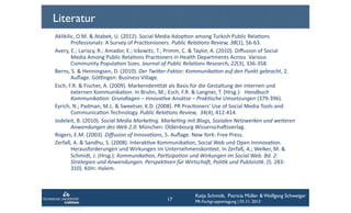 Literatur
Aklikilic,	
  O.M.	
  &	
  Atabek,	
  U.	
  (2012).	
  Social	
  Media	
  AdopCon	
  among	
  Turkish	
  Public	
  RelaCons	
  
	
  Professionals:	
  A	
  Survey	
  of	
  PracConioners.	
  Public	
  Rela+ons	
  Review,	
  38(1),	
  56-­‐63.	
  	
  
Avery,	
  E.;	
  Lariscy,	
  R.;	
  Amador,	
  E.;	
  Ickowitz,	
  T.;	
  Primm,	
  C.	
  &	
  Taylor,	
  A.	
  (2010).	
  Diﬀusion	
  of	
  Social	
  
	
  Media	
  Among	
  Public	
  RelaCons	
  PracConers	
  in	
  Health	
  Departments	
  Across	
  	
  Various	
  
	
  Community	
  PopulaCon	
  Sizes.	
  Journal	
  of	
  Public	
  Rela+ons	
  Research,	
  22(3),	
  336-­‐358.	
  	
  
Berns,	
  S.	
  &	
  Henningsen,	
  D.	
  (2010).	
  Der	
  Twi;er-­‐Faktor:	
  Kommunika+on	
  auf	
  den	
  Punkt	
  gebracht,	
  2.	
  
	
  Auﬂage.	
  Gö€ngen:	
  Business	
  Village.	
  	
  
Esch,	
  F.R.	
  &	
  Fischer,	
  A.	
  (2009).	
  MarkenidenCtät	
  als	
  Basis	
  für	
  die	
  Gestaltung	
  der	
  internen	
  und	
  
	
  externen	
  KommunikaCon.	
  In	
  Bruhn,	
  M.;	
  Esch,	
  F.R.	
  &	
  Langner,	
  T.	
  (Hrsg.):	
   	
  Handbuch
	
  Kommunika+on:	
  Grundlagen	
  –	
  Innova+ve	
  Ansätze	
  –	
  Prak+sche	
  Umsetzungen	
  (379-­‐396).	
  	
  
Eyrich,	
  N.;	
  Padman,	
  M.L.	
  &	
  Sweetser,	
  K.D.	
  (2008).	
  PR	
  PracConers‘	
  Use	
  of	
  Social	
  Media	
  Tools	
  and	
  
	
  CommunicaCon	
  Technology.	
  Public	
  Rela+ons	
  Review,	
  	
  34(4),	
  412-­‐414.	
  	
  
Jodeleit,	
  B.	
  (2010).	
  Social	
  Media	
  Marke+ng.	
  Marke+ng	
  mit	
  Blogs,	
  Sozialen	
  Netzwerken	
  und	
  weiteren	
  
	
  Anwendungen	
  des	
  Web	
  2.0.	
  München:	
  Oldenbourg	
  Wissenschafsverlag.	
  	
  
Rogers,	
  E.M.	
  (2003).	
  Diﬀusion	
  of	
  Innova+ons,	
  5.	
  Auﬂage.	
  New	
  York:	
  Free	
  Press.	
  	
  
Zerfaß,	
  A.	
  &	
  Sandhu,	
  S.	
  (2008).	
  InterakCve	
  KommunikaCon,	
  Social	
  Web	
  und	
  Open	
  InnnovaCon.	
  
	
  Herausforderungen	
  und	
  Wirkungen	
  im	
  Unternehmenskontext.	
  In	
  Zerfaß,	
  A.;	
  Welker,	
  M.	
  &	
  
	
  Schmidt,	
  J.	
  (Hrsg.):	
  Kommunika+on,	
  Par+zipa+on	
  und	
  Wirkungen	
  im	
  Social	
  Web.	
  Bd.	
  2:	
  
	
  Strategien	
  und	
  Anwendungen.	
  Perspek+ven	
  für	
  WirtschaW,	
  Poli+k	
  und	
  Publizis+k.	
  (S.	
  283-­‐
	
  310).	
  Köln:	
  Halem.	
  	
  

17

Katja Schmidt, Patricia Müller & Wolfgang Schweiger
PR-Fachgruppentagung | 01.11. 2013

 