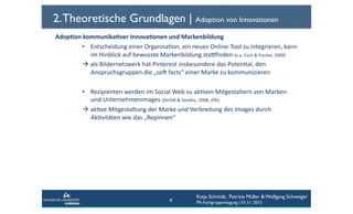 2. Theoretische Grundlagen | Adoption von Innovationen
Adop6on	
  kommunika6ver	
  Innova6onen	
  und	
  Markenbildung	
  	
  
•  Entscheidung	
  einer	
  OrganisaCon,	
  ein	
  neues	
  Online-­‐Tool	
  zu	
  integrieren,	
  kann	
  
im	
  Hinblick	
  auf	
  bewusste	
  Markenbildung	
  staginden	
  (u.a.	
  Esch	
  &	
  Fischer,	
  2009)	
  	
  
  als	
  Bildernetzwerk	
  hat	
  Pinterest	
  insbesondere	
  das	
  PotenCal,	
  den	
  
Anspruchsgruppen	
  die	
  „sof	
  facts“	
  einer	
  Marke	
  zu	
  kommunizieren	
  
•  Rezipienten	
  werden	
  im	
  Social	
  Web	
  zu	
  akCven	
  Mitgestaltern	
  von	
  Marken-­‐	
  
und	
  Unternehmenimages	
  (Zerfaß	
  &	
  Sandhu,	
  2008,	
  295)	
  	
  
  akCve	
  Mitgestaltung	
  der	
  Marke	
  und	
  Verbreitung	
  des	
  Images	
  durch	
  
AkCvitäten	
  wie	
  das	
  „Repinnen“	
  	
  

4

Katja Schmidt, Patricia Müller & Wolfgang Schweiger
PR-Fachgruppentagung | 01.11. 2013

 