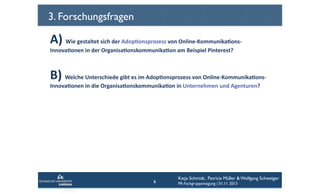 3. Forschungsfragen

A)	
  Wie	
  gestaltet	
  sich	
  der	
  Adop6onsprozess	
  von	
  Online-­‐Kommunika6ons-­‐
Innova6onen	
  in	
  der	
  Organisa6onskommunika6on	
  am	
  Beispiel	
  Pinterest?	
  	
  

B)	
  Welche	
  Unterschiede	
  gibt	
  es	
  im	
  Adop6onsprozess	
  von	
  Online-­‐Kommunika6ons-­‐
Innova6onen	
  in	
  die	
  Organisa6onskommunika6on	
  in	
  Unternehmen	
  und	
  Agenturen?	
  	
  

6

Katja Schmidt, Patricia Müller & Wolfgang Schweiger
PR-Fachgruppentagung | 01.11. 2013

 
