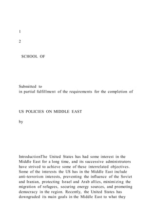 1
2
SCHOOL OF
Submitted to
in partial fulfillment of the requirements for the completion of
US POLICIES ON MIDDLE EAST
by
IntroductionThe United States has had some interest in the
Middle East for a long time, and its successive administrators
have strived to achieve some of these interrelated objectives.
Some of the interests the US has in the Middle East include
anti-terrorism interests, preventing the influence of the Soviet
and Iranian, protecting Israel and Arab allies, minimizing the
migration of refugees, securing energy sources, and promoting
democracy in the region. Recently, the United States has
downgraded its main goals in the Middle East to what they
 