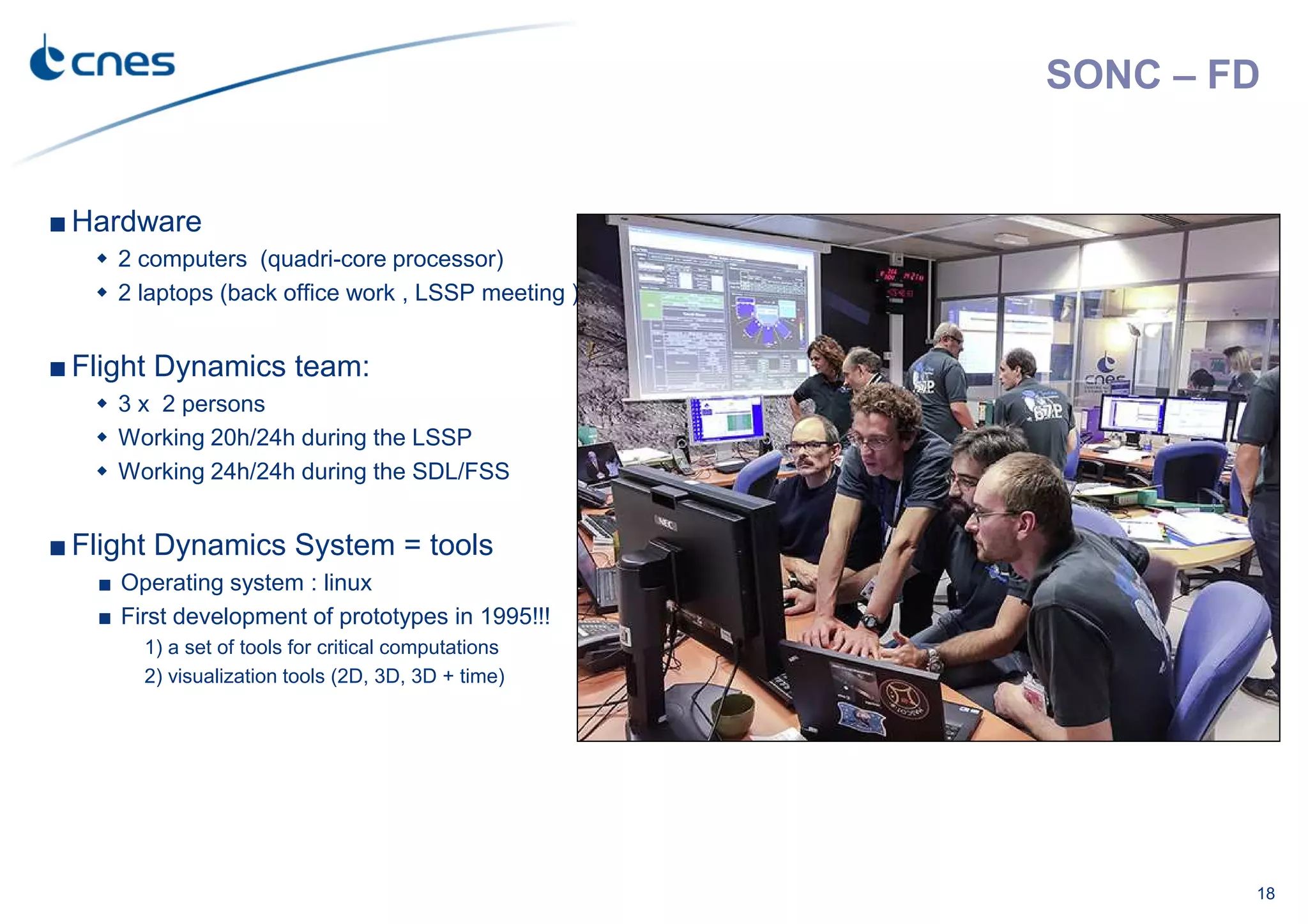 SONC – FD
■ Hardware
2 computers (quadri-core processor)
2 laptops (back office work , LSSP meeting )
■ Flight Dynamics team:
3 x 2 persons
Working 20h/24h during the LSSP
Working 24h/24h during the SDL/FSS
■ Flight Dynamics System = tools
■ Operating system : linux
■ First development of prototypes in 1995!!!
1) a set of tools for critical computations
2) visualization tools (2D, 3D, 3D + time)
18
 