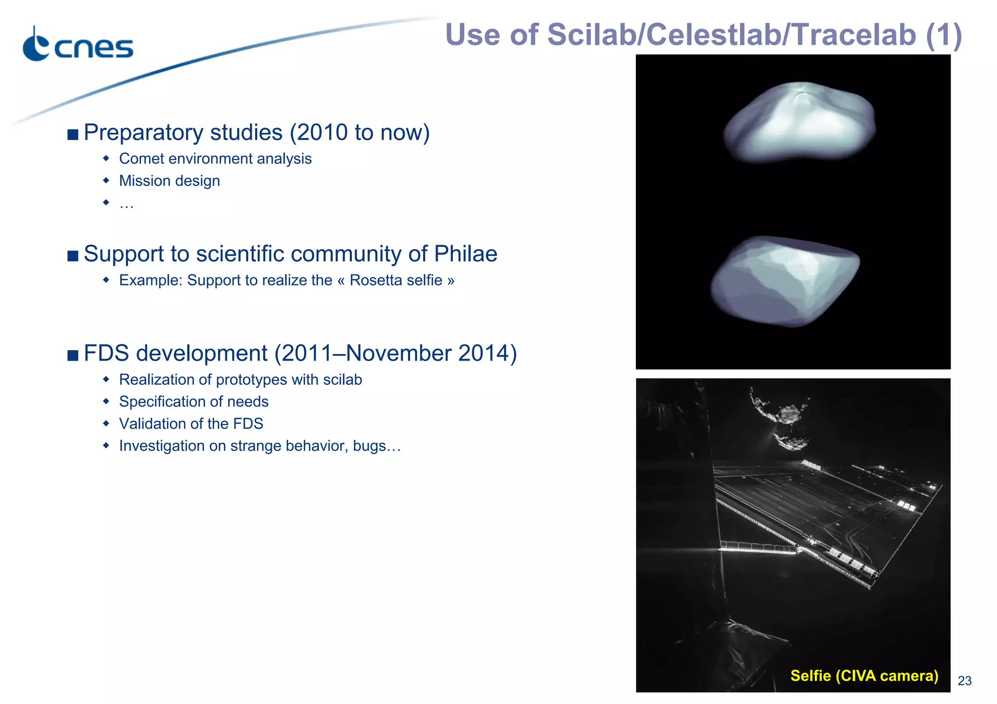 Use of Scilab/Celestlab/Tracelab (1)
23
■ Preparatory studies (2010 to now)
Comet environment analysis
Mission design
…
■ Support to scientific community of Philae
Example: Support to realize the « Rosetta selfie »
■ FDS development (2011–November 2014)
Realization of prototypes with scilab
Specification of needs
Validation of the FDS
Investigation on strange behavior, bugs…
Selfie (CIVA camera)
 