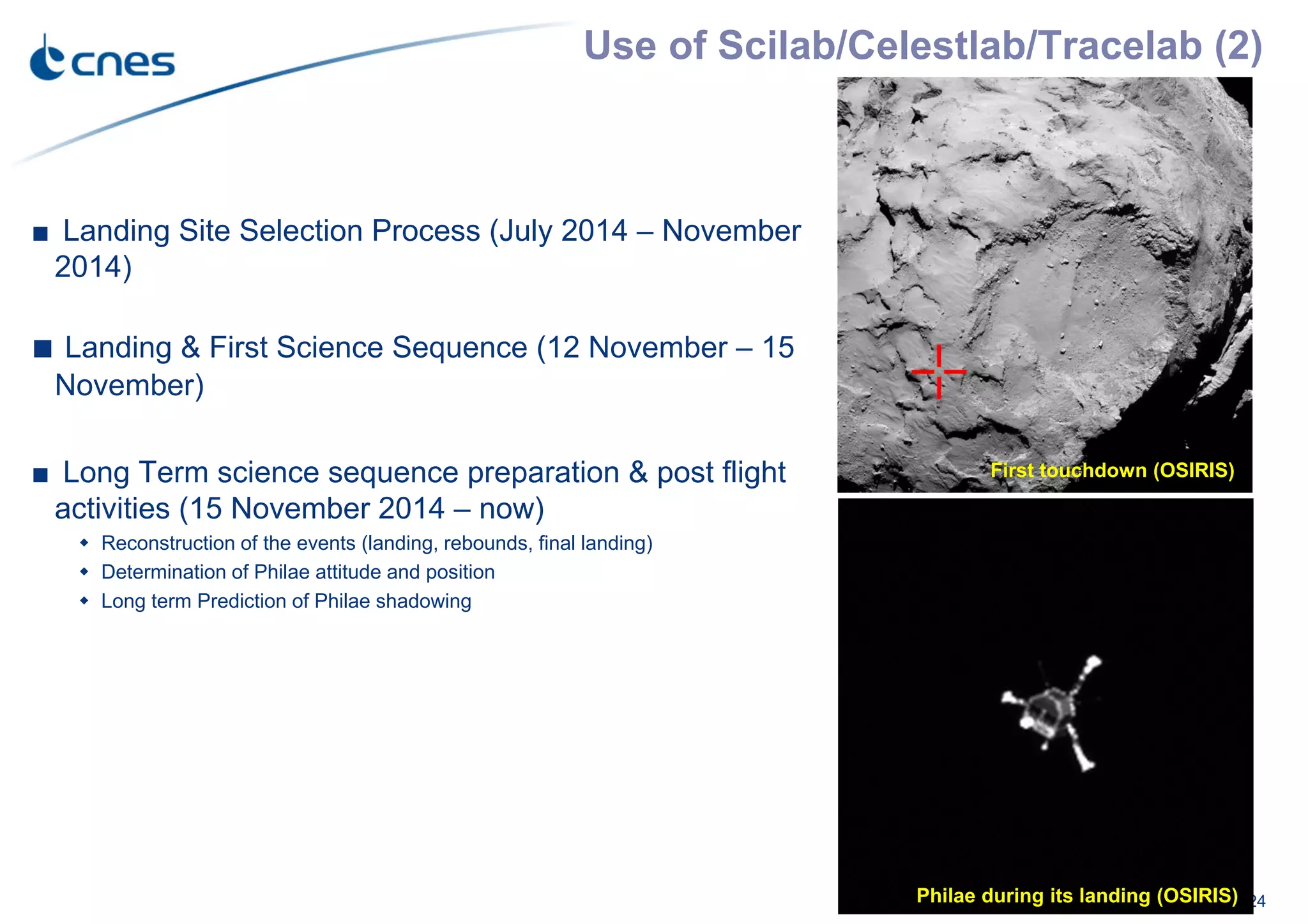 Use of Scilab/Celestlab/Tracelab (2)
24
■ Landing Site Selection Process (July 2014 – November
2014)
■ Landing & First Science Sequence (12 November – 15
November)
■ Long Term science sequence preparation & post flight
activities (15 November 2014 – now)
Reconstruction of the events (landing, rebounds, final landing)
Determination of Philae attitude and position
Long term Prediction of Philae shadowing
Landing site with the 1km landing
ellipse (OSIRIS)
Philae during its landing (OSIRIS)
First touchdown (OSIRIS)
 