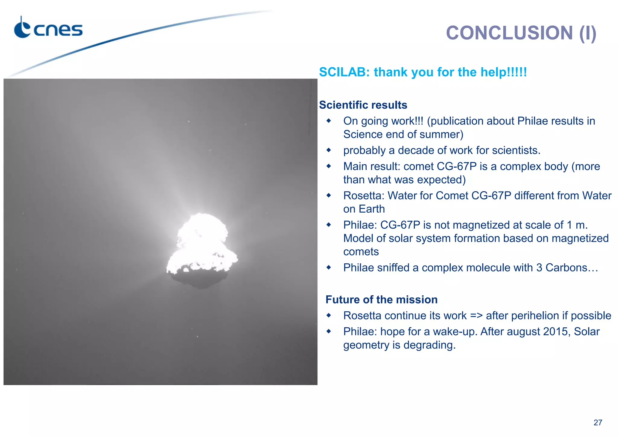 27
SCILAB: thank you for the help!!!!!
Scientific results
On going work!!! (publication about Philae results in
Science end of summer)
probably a decade of work for scientists.
Main result: comet CG-67P is a complex body (more
than what was expected)
Rosetta: Water for Comet CG-67P different from Water
on Earth
Philae: CG-67P is not magnetized at scale of 1 m.
Model of solar system formation based on magnetized
comets
Philae sniffed a complex molecule with 3 Carbons…
Future of the mission
Rosetta continue its work => after perihelion if possible
Philae: hope for a wake-up. After august 2015, Solar
geometry is degrading.
CONCLUSION (I)
 