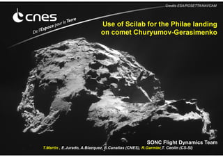 SONC Flight Dynamics Team
T.Martin , E.Jurado, A.Blazquez, E.Canalias (CNES), R.Garmier,T. Ceolin (CS-SI)
Use of Scilab for the Philae landing
on comet Churyumov-Gerasimenko
Credits ESA/ROSETTA/NAVCAM
 