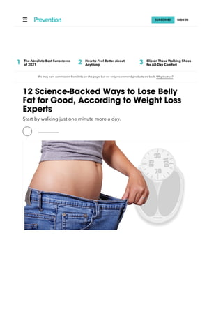  SUBSCRIBE SIGN IN
We may earn commission from links on this page, but we only recommend products we back. Why trust us?
12 Science-Backed Ways to Lose Belly
Fat for Good, According to Weight Loss
Experts
Start by walking just one minute more a day.
1 The Absolute Best Sunscreens
of 2021 2 How to Feel Better About
Anything 3 Slip on These Walking Shoes
for All-Day Comfort
 