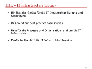 ITIL – IT Infrastructure Library
 • Ein flexibles Gerüst für die IT Infrastruktur Planung und
   Umsetzung

 • Basierend auf best practice case studies

 • Rein für die Prozesse und Organisation rund um die IT
   Infrastruktur

 • De-Facto Standard für IT Infrastruktur Projekte




                                                               43
 