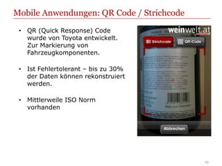 Mobile Anwendungen: QR Code / Strichcode
 • QR (Quick Response) Code
   wurde von Toyota entwickelt.
   Zur Markierung von
   Fahrzeugkomponenten.

 • Ist Fehlertolerant – bis zu 30%
   der Daten können rekonstruiert
   werden.

 • Mittlerweile ISO Norm
   vorhanden




                                           55
 