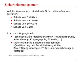 Sicherheitsmanagement
 Welche Komponenten sind durch Sicherheitsmaßnahmen
 betroffen?
     Schutz von Objekten
     Schutz von Hardware
     Schutz von Software
     Schutz von Daten

 Bzw. nach Hoppe/Prieß:
     Technische Sicherheitsmaßnahmen (Authentifizierung,
      Autorisierung, Kryptographie, Firewalls, …)
     Nicht-Technische Sicherheitsmaßnahmen
      (Qualifizierung und Sensibilisierung d. MA,
      Berechtigungskonzepte, IT-Revision, Versicherungen,
      Verträge)
  Quelle: Informationsmanagement nach Heinreich, 8. Auflage, S. 258ff


                                                                        64
 