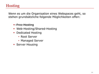 Hosting
 Wenn es um die Organisation eines Webspaces geht, so
 stehen grundsätzliche folgende Möglichkeiten offen:

     Free Hosting
     Web-Hosting/Shared-Hosting
     Dedicated Hosting
       • Root Server
       • Managed Server
     Server Housing




                                                        66
 