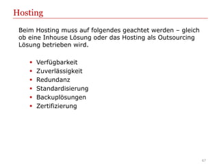Hosting
 Beim Hosting muss auf folgendes geachtet werden – gleich
 ob eine Inhouse Lösung oder das Hosting als Outsourcing
 Lösung betrieben wird.

       Verfügbarkeit
       Zuverlässigkeit
       Redundanz
       Standardisierung
       Backuplösungen
       Zertifizierung




                                                            67
 