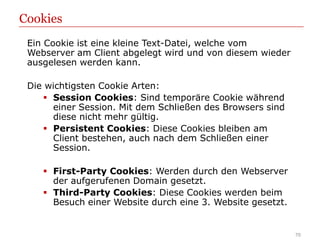 Cookies
 Ein Cookie ist eine kleine Text-Datei, welche vom
 Webserver am Client abgelegt wird und von diesem wieder
 ausgelesen werden kann.

 Die wichtigsten Cookie Arten:
     Session Cookies: Sind temporäre Cookie während
      einer Session. Mit dem Schließen des Browsers sind
      diese nicht mehr gültig.
     Persistent Cookies: Diese Cookies bleiben am
      Client bestehen, auch nach dem Schließen einer
      Session.

     First-Party Cookies: Werden durch den Webserver
      der aufgerufenen Domain gesetzt.
     Third-Party Cookies: Diese Cookies werden beim
      Besuch einer Website durch eine 3. Website gesetzt.


                                                            70
 