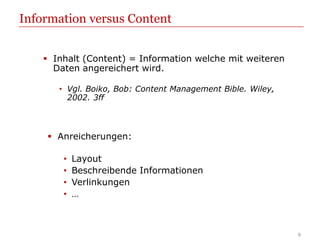 Information versus Content


     Inhalt (Content) = Information welche mit weiteren
      Daten angereichert wird.

       • Vgl. Boiko, Bob: Content Management Bible. Wiley,
         2002. 3ff



     Anreicherungen:

        •   Layout
        •   Beschreibende Informationen
        •   Verlinkungen
        •   …



                                                             8
 