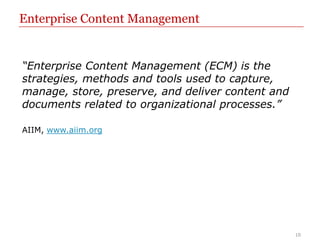 Enterprise Content Management


“Enterprise Content Management (ECM) is the
strategies, methods and tools used to capture,
manage, store, preserve, and deliver content and
documents related to organizational processes.”

AIIM, www.aiim.org




                                                   10
 